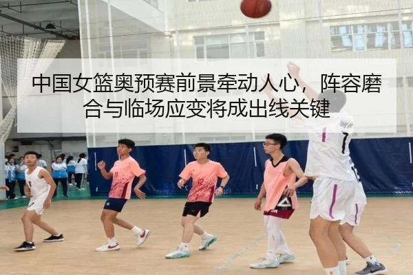 中国女篮奥预赛前景牵动人心，阵容磨合与临场应变将成出线关键 - cctv